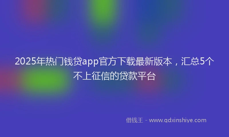 2025年热门钱贷app官方下载最新版本，汇总5个不上征信的贷款平台