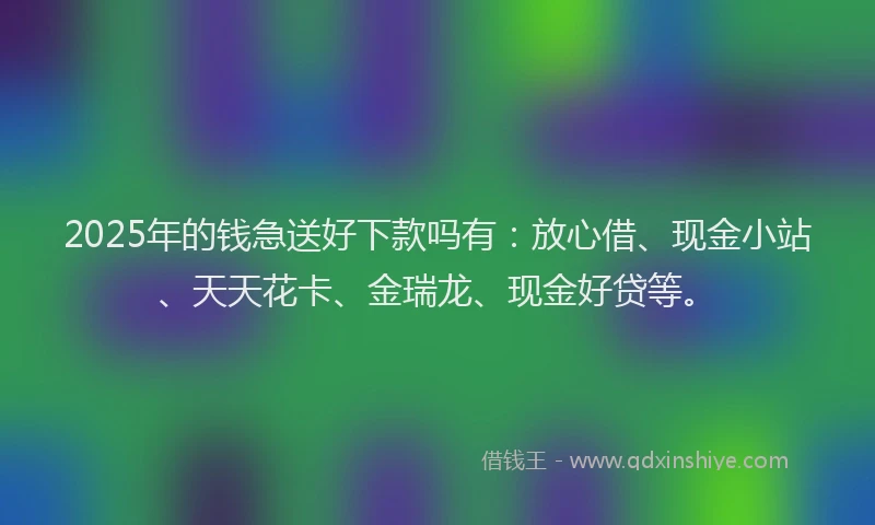 2025年的钱急送好下款吗有：放心借、现金小站、天天花卡、金瑞龙、现金好贷等。