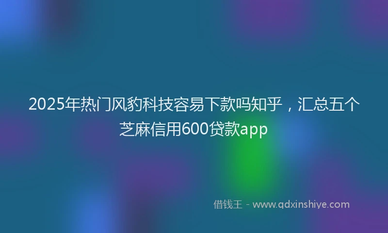 2025年热门风豹科技容易下款吗知乎，汇总五个芝麻信用600贷款app