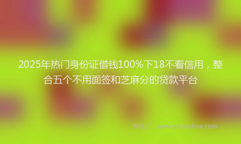 2025年热门身份证借钱100%下18不看信用，整合五个不用面签和芝麻分的贷款平台