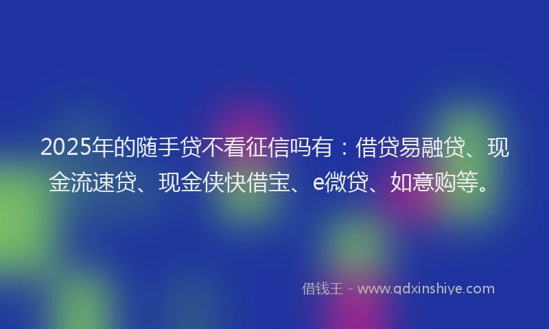 2025年的随手贷不看征信吗有：借贷易融贷、现金流速贷、现金侠快借宝、e微贷、如意购等。