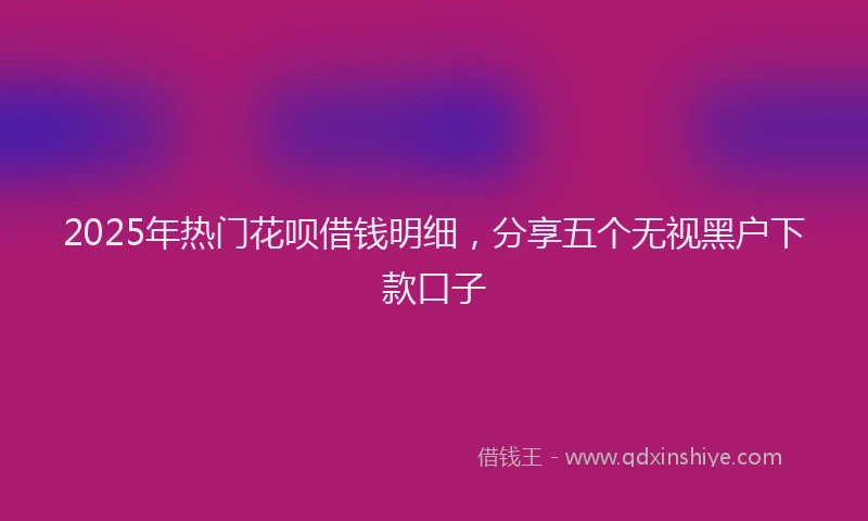 2025年热门花呗借钱明细，分享五个无视黑户下款口子