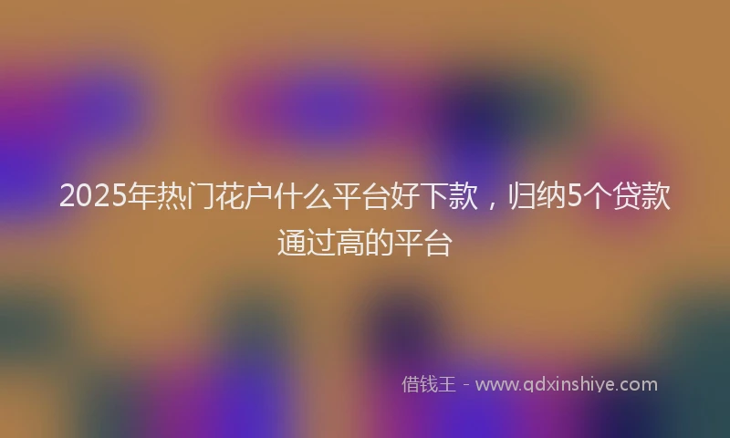 2025年热门花户什么平台好下款，归纳5个贷款通过高的平台