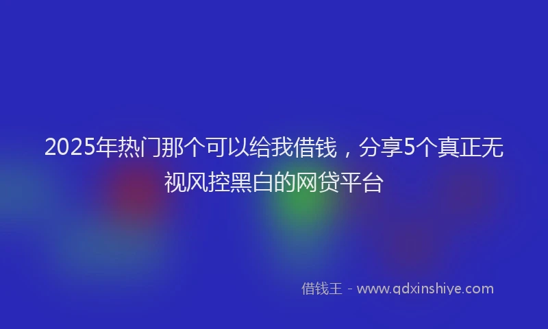 2025年热门那个可以给我借钱，分享5个真正无视风控黑白的网贷平台