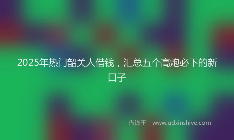 2025年热门韶关人借钱,汇总五个高炮必下的新口子