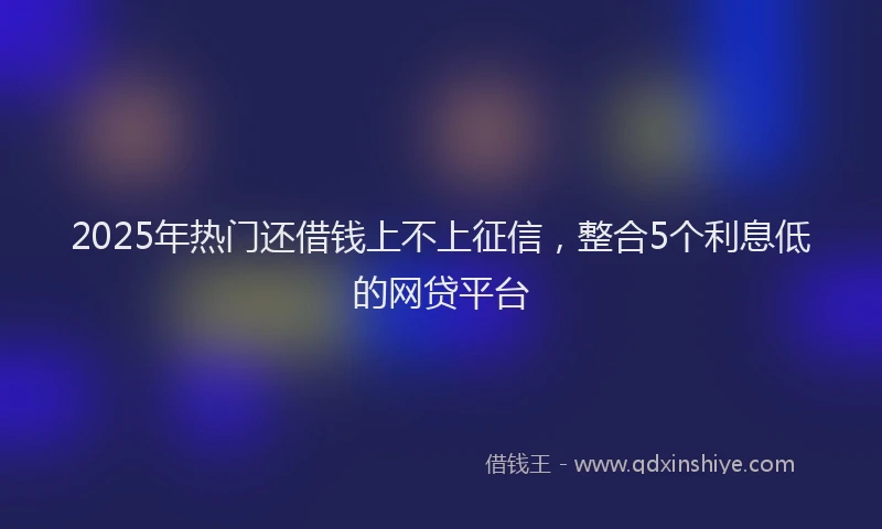 2025年热门还借钱上不上征信，整合5个利息低的网贷平台