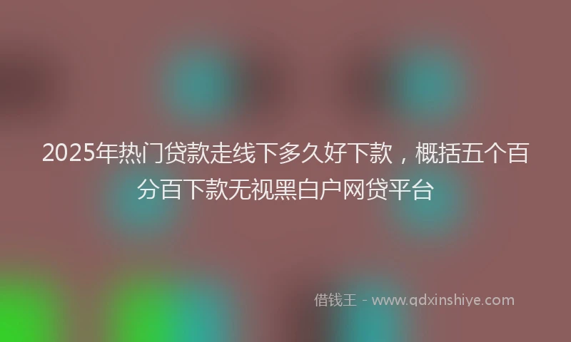 2025年热门贷款走线下多久好下款,概括五个百分百下款无视黑白户网贷平台