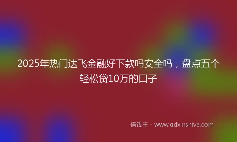 2025年热门达飞金融好下款吗安全吗,盘点五个轻松贷10万的口子