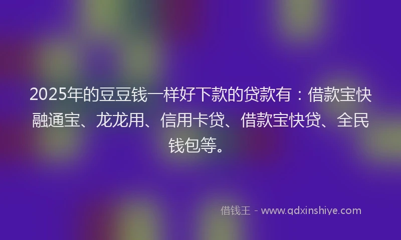 2025年的豆豆钱一样好下款的贷款有：借款宝快融通宝、龙龙用、信用卡贷、借款宝快贷、全民钱包等。
