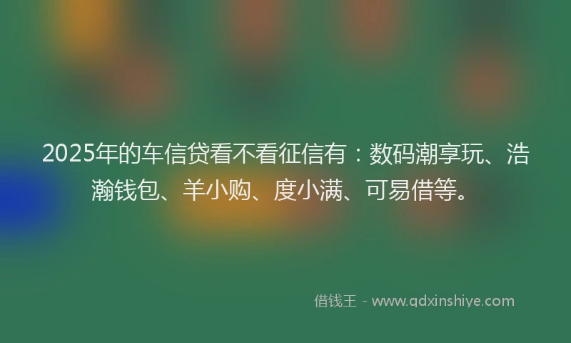 2025年的车信贷看不看征信有：数码潮享玩、浩瀚钱包、羊小购、度小满、可易借等。
