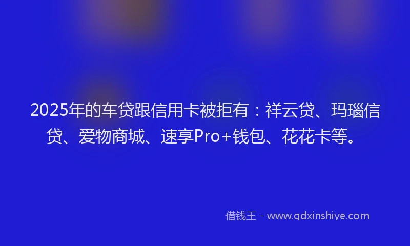 2025年的车贷跟信用卡被拒有:祥云贷、玛瑙信贷、爱物商城、速享Pro+钱包、花花卡等。