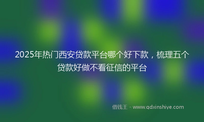 2025年热门西安贷款平台哪个好下款，梳理五个贷款好做不看征信的平台