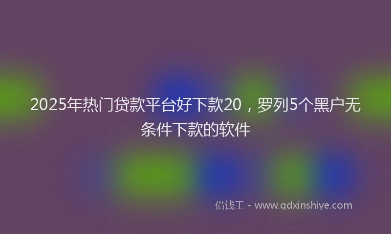 2025年热门贷款平台好下款20,罗列5个黑户无条件下款的软件