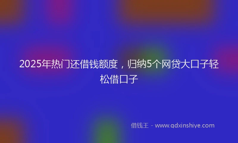 2025年热门还借钱额度，归纳5个网贷大口子轻松借口子