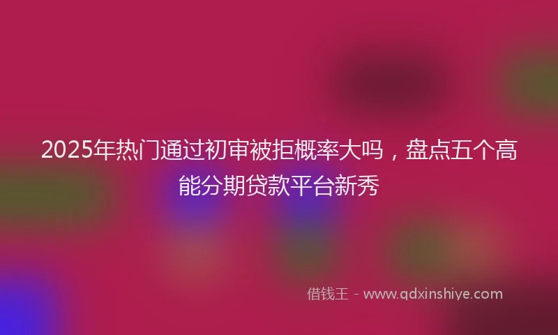 2025年热门通过初审被拒概率大吗,盘点五个高能分期贷款平台新秀