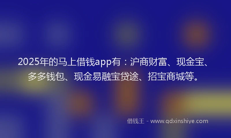2025年的马上借钱app有:沪商财富、现金宝、多多钱包、现金易融宝贷途、招宝商城等。