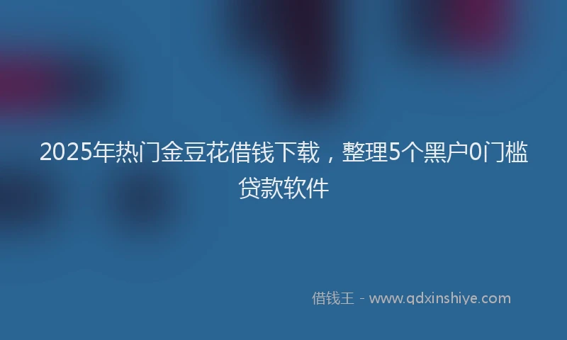2025年热门金豆花借钱下载，整理5个黑户0门槛贷款软件