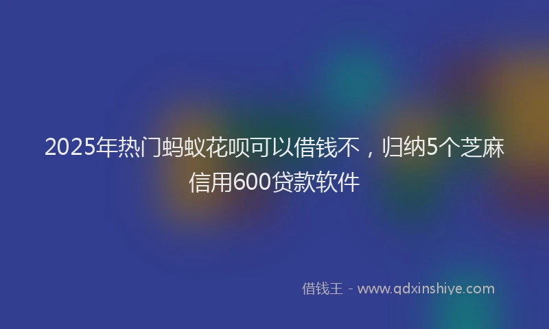 2025年热门蚂蚁花呗可以借钱不，归纳5个芝麻信用600贷款软件