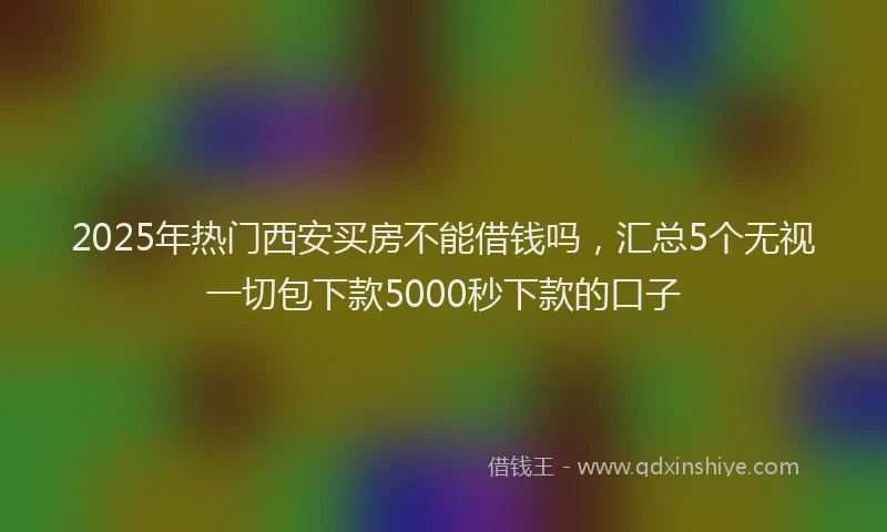 2025年热门西安买房不能借钱吗,汇总5个无视一切包下款5000秒下款的口子