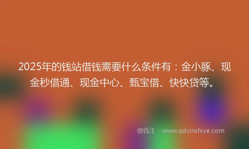 2025年的钱站借钱需要什么条件有：金小豚、现金秒借通、现金中心、甄宝借、快快贷等。