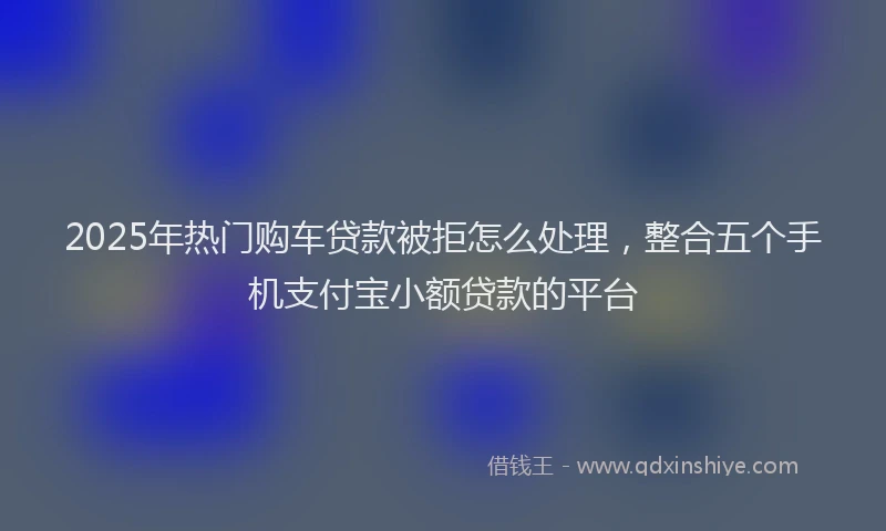 2025年热门购车贷款被拒怎么处理，整合五个手机支付宝小额贷款的平台