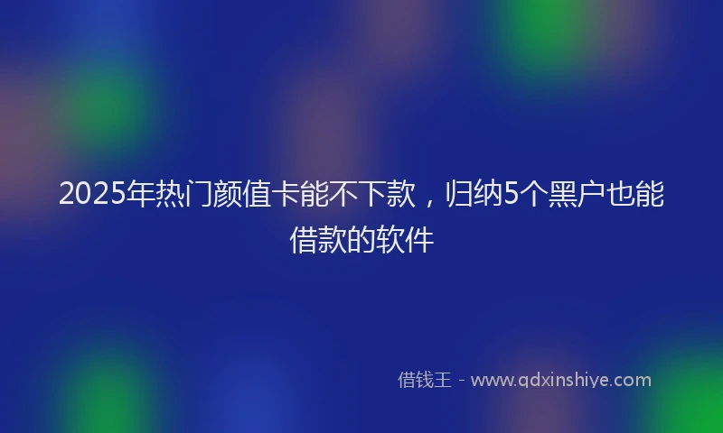 2025年热门颜值卡能不下款，归纳5个黑户也能借款的软件