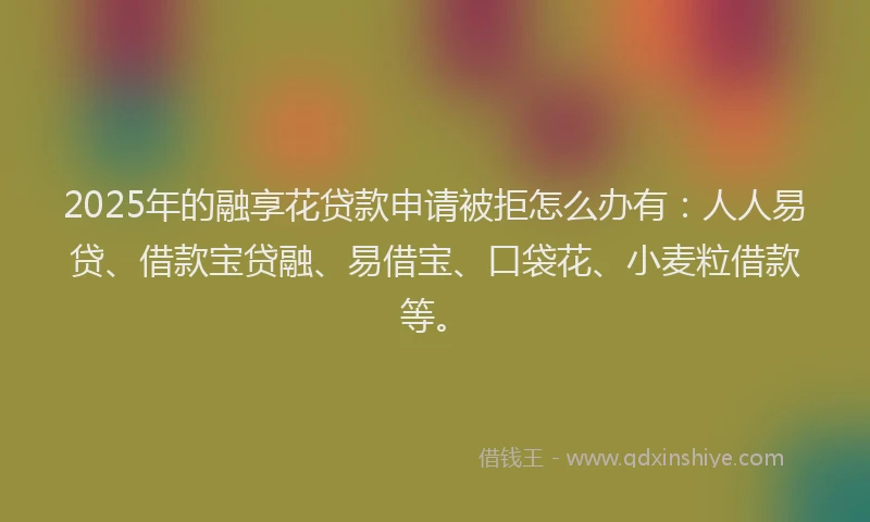 2025年的融享花贷款申请被拒怎么办有:人人易贷、借款宝贷融、易借宝、口袋花、小麦粒借款等。