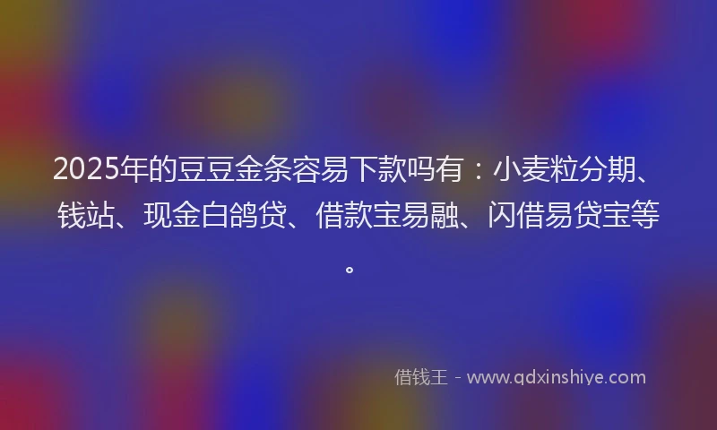 2025年的豆豆金条容易下款吗有：小麦粒分期、钱站、现金白鸽贷、借款宝易融、闪借易贷宝等。