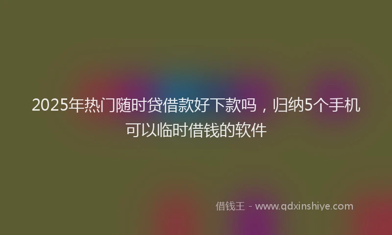2025年热门随时贷借款好下款吗，归纳5个手机可以临时借钱的软件
