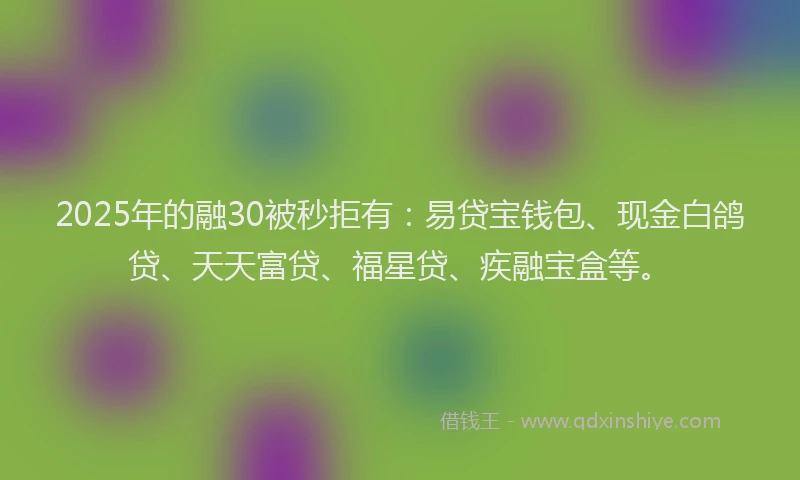 2025年的融30被秒拒有:易贷宝钱包、现金白鸽贷、天天富贷、福星贷、疾融宝盒等。