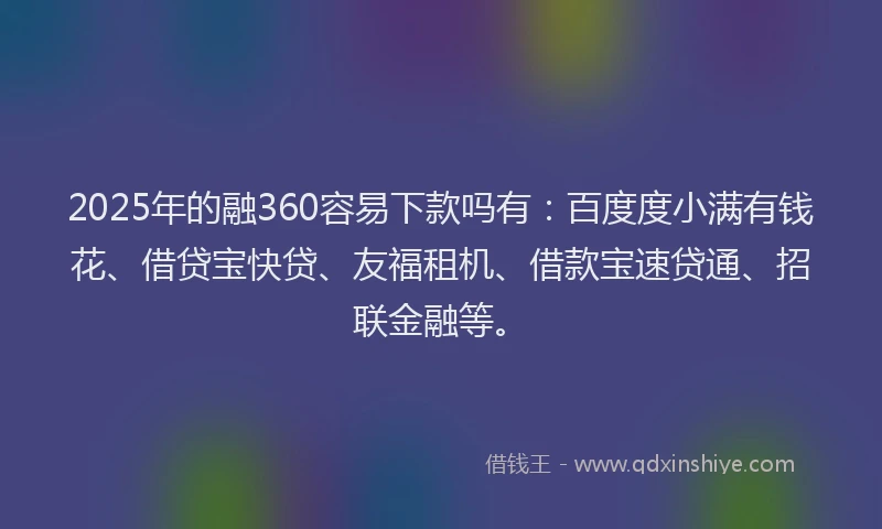 2025年的融360容易下款吗有：百度度小满有钱花、借贷宝快贷、友福租机、借款宝速贷通、招联金融等。