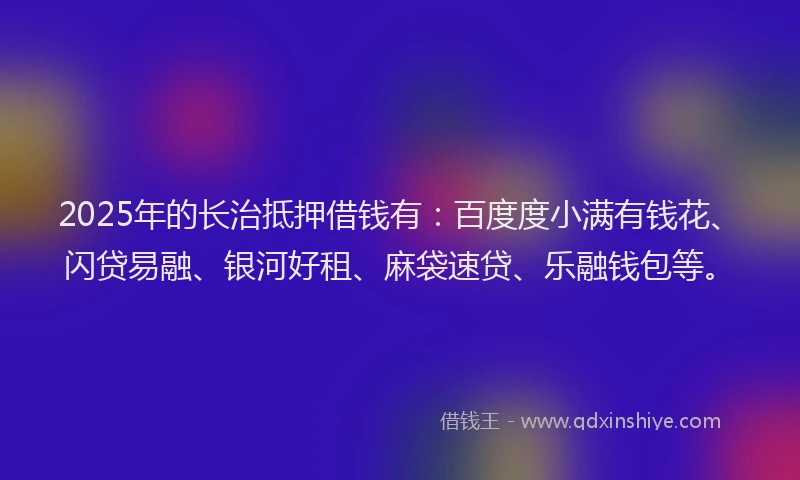 2025年的长治抵押借钱有：百度度小满有钱花、闪贷易融、银河好租、麻袋速贷、乐融钱包等。