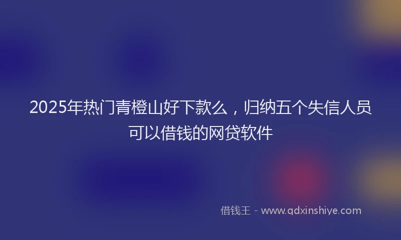 2025年热门青橙山好下款么，归纳五个失信人员可以借钱的网贷软件