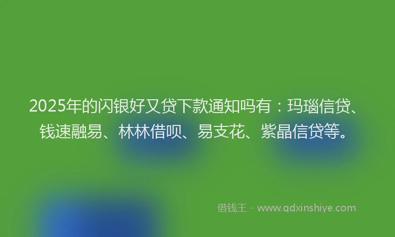 2025年的闪银好又贷下款通知吗有：玛瑙信贷、钱速融易、林林借呗、易支花、紫晶信贷等。