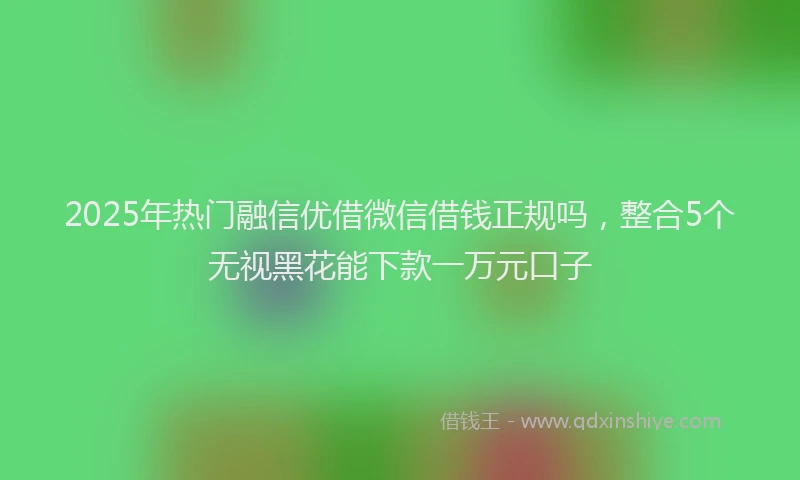 2025年热门融信优借微信借钱正规吗，整合5个无视黑花能下款一万元口子