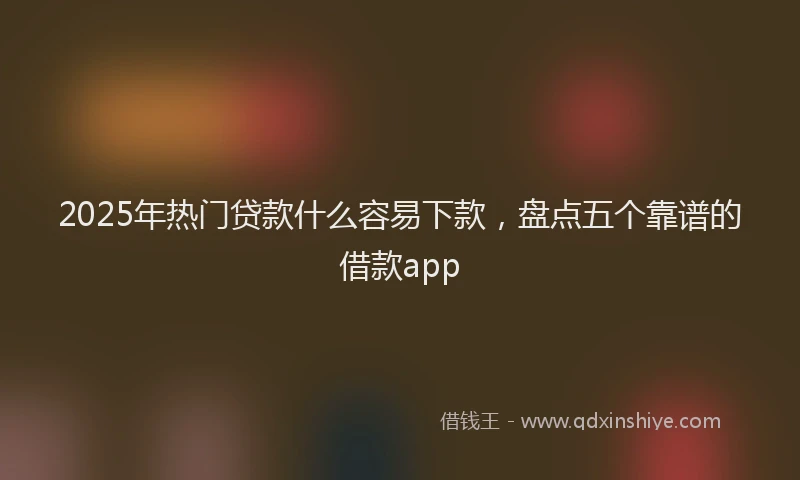 2025年热门贷款什么容易下款，盘点五个靠谱的借款app