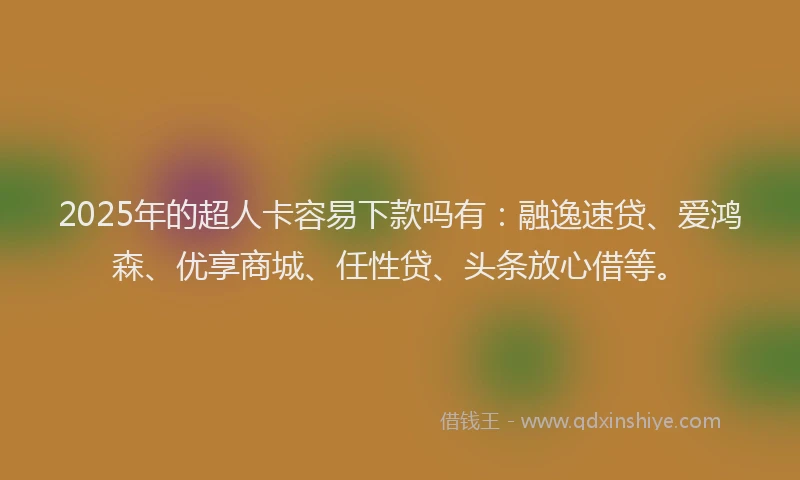 2025年的超人卡容易下款吗有：融逸速贷、爱鸿森、优享商城、任性贷、头条放心借等。