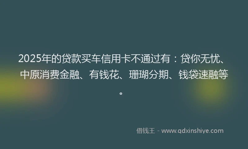 2025年的贷款买车信用卡不通过有:贷你无忧、中原消费金融、有钱花、珊瑚分期、钱袋速融等。