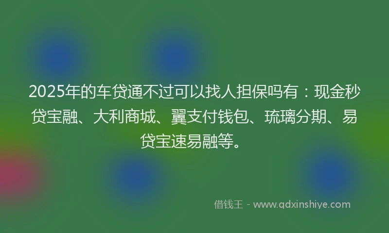 2025年的车贷通不过可以找人担保吗有：现金秒贷宝融、大利商城、翼支付钱包、琉璃分期、易贷宝速易融等。
