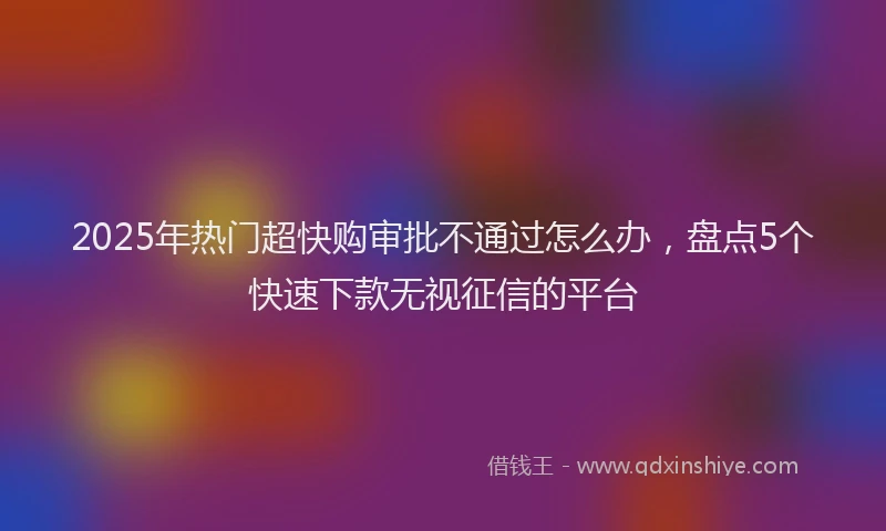 2025年热门超快购审批不通过怎么办，盘点5个快速下款无视征信的平台