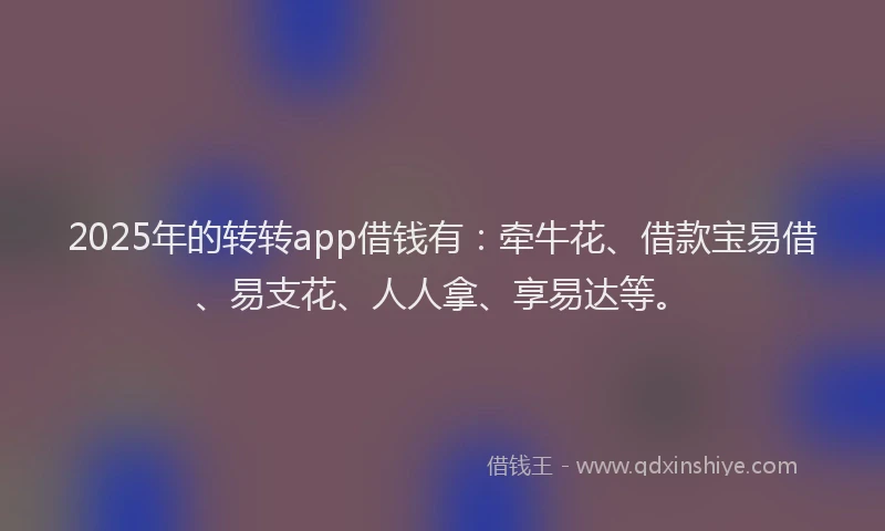 2025年的转转app借钱有：牵牛花、借款宝易借、易支花、人人拿、享易达等。
