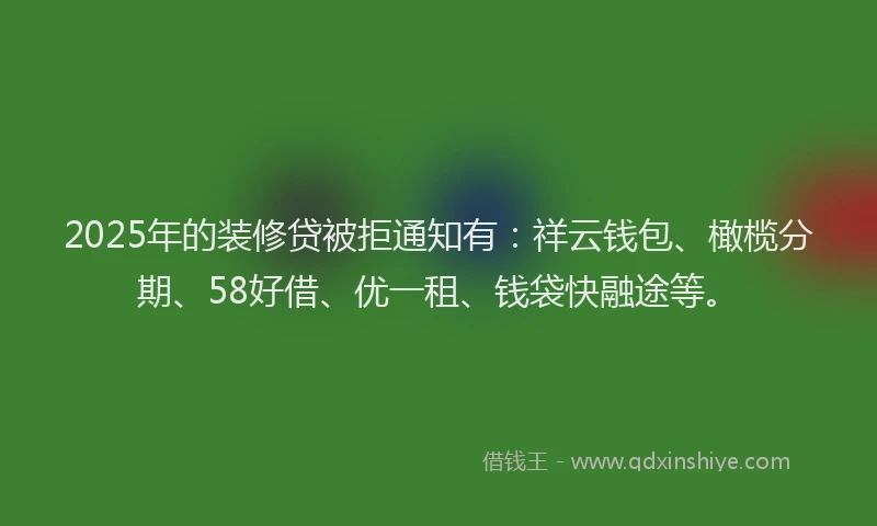 2025年的装修贷被拒通知有：祥云钱包、橄榄分期、58好借、优一租、钱袋快融途等。