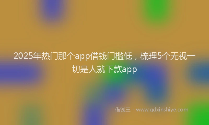 2025年热门那个app借钱门槛低，梳理5个无视一切是人就下款app