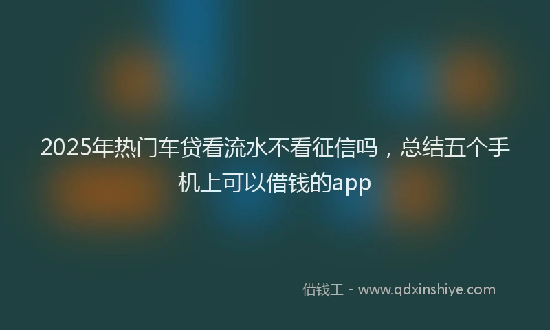 2025年热门车贷看流水不看征信吗，总结五个手机上可以借钱的app