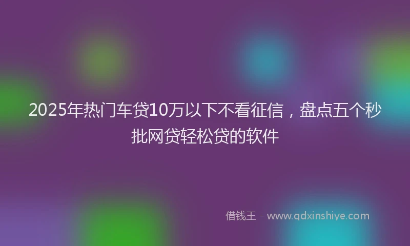 2025年热门车贷10万以下不看征信，盘点五个秒批网贷轻松贷的软件