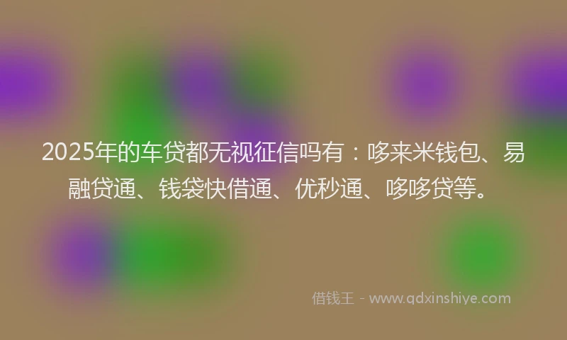 2025年的车贷都无视征信吗有:哆来米钱包、易融贷通、钱袋快借通、优秒通、哆哆贷等。