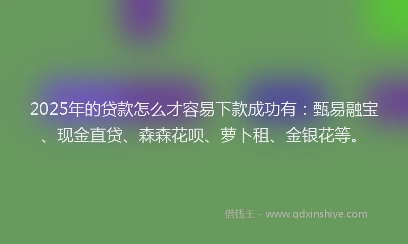 2025年的贷款怎么才容易下款成功有:甄易融宝、现金直贷、森森花呗、萝卜租、金银花等。