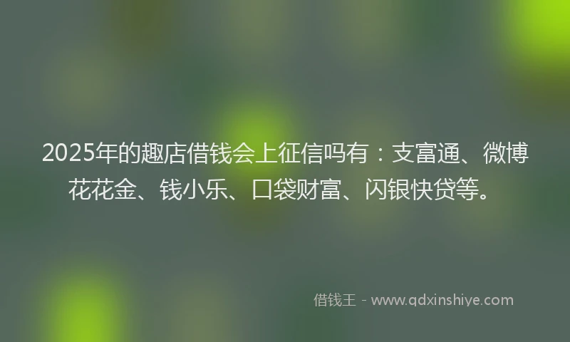 2025年的趣店借钱会上征信吗有：支富通、微博花花金、钱小乐、口袋财富、闪银快贷等。