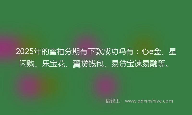 2025年的蜜柚分期有下款成功吗有：心e金、星闪购、乐宝花、翼贷钱包、易贷宝速易融等。