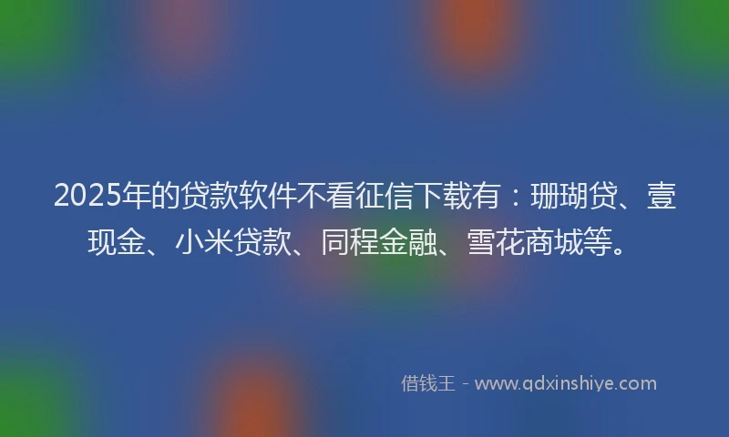 2025年的贷款软件不看征信下载有：珊瑚贷、壹现金、小米贷款、同程金融、雪花商城等。